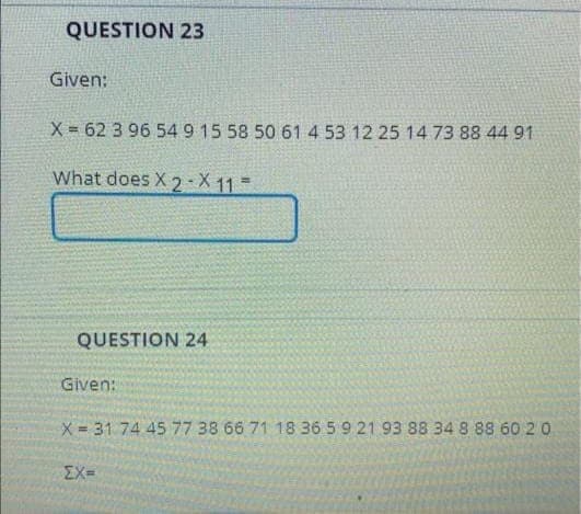 QUESTION 23
Given:
X = 62 3 96 54 9 15 58 50 61 4 53 12 25 14 73 88 44 91
What does X2-X11=
QUESTION 24
Given:
X=31 74 45 77 38 66 71 18 36 5 9 21 93 88 34 8 88 60 2 0
EX=