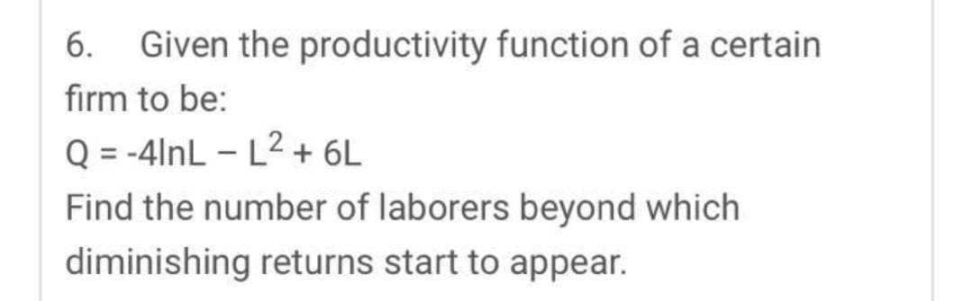 6. Given the productivity function of a certain
firm to be:
Q = -4lnL-L²+ 6L
Find the number of laborers beyond which
diminishing returns start to appear.