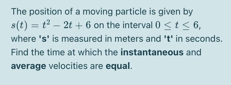 The position of a moving particle is given by
s(t) = t2 – 2t + 6 on the interval 0 <t < 6,
-
where 's' is measured in meters and 't' in seconds.
Find the time at which the instantaneous and
average velocities are equal.
