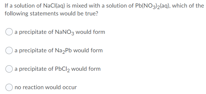 If a solution of NaCl(aq) is mixed with a solution of Pb(NO3)2laq), which of the
following statements would be true?
a precipitate of NaNO3 would form
a precipitate of Na2Pb would form
O a precipitate of PbCl, would form
no reaction would occur
