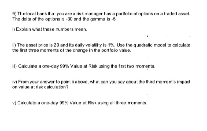 9) The local bank that you are a risk manager has a portfolio of options on a traded asset.
The delta of the options is -30 and the gamma is -5.
i) Explain what these numbers mean.
i) The asset price is 20 and its daily volatility is 1%. Use the quadratic model to calculate
the first three moments of the change in the portfolio value.
i) Calculate a one-day 99% Value at Risk using the first two moments.
iv) From your answer to point ii above, what can you say about the third moment's impact
on value at risk calculation?
v) Calculate a one-day 99% Value at Risk using all three moments.
