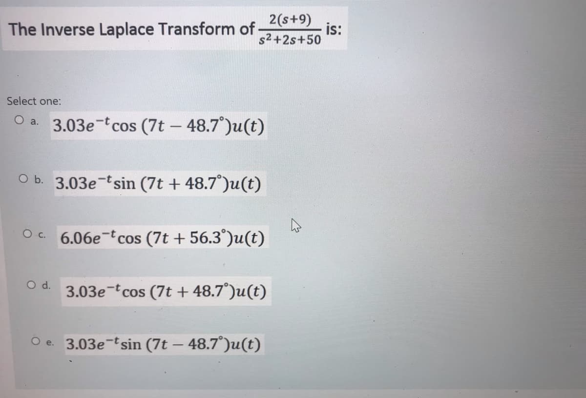 2(s+9)
The Inverse Laplace Transform of
is:
s2+2s+50
Select one:
O a. 3.03e-tcos (7t – 48.7)u(t)
O b. 3.03e-tsin (7t + 48.7°)u(t)
Oc. 6.06e-tcos (7t + 56.3°)u(t)
O d.
3.03e-tcos (7t + 48.7°)u(t)
O e. 3.03e-tsin (7t – 48.7°)u(t)
