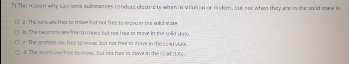 7) The reason why can ionic substances conduct electricity when in solution or molten, but not when they are in the solid state is-
O a. The ions are free to move but not free to move in the solid state.
O b. The neutrons are free to move but not free to move in the solid state.
O c. The protons are free to move, but not free to move in the solid state.
O d. The atoms are free to move, but not free to move in the solid state.
