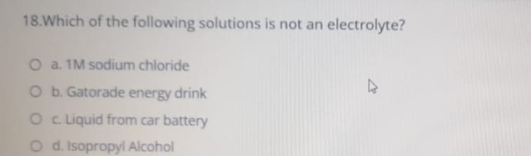 18.Which of the following solutions is not an electrolyte?
O a. 1M sodium chloride
O b. Gatorade energy drink
O c Liquid from car battery
O d. Isopropyl Alcohol
