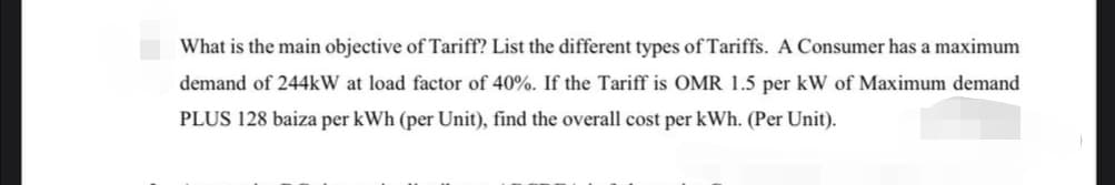 What is the main objective of Tariff? List the different types of Tariffs. A Consumer has a maximum
demand of 244kW at load factor of 40%. If the Tariff is OMR 1.5 per kW of Maximum demand
PLUS 128 baiza per kWh (per Unit), find the overall cost per kWh. (Per Unit).
