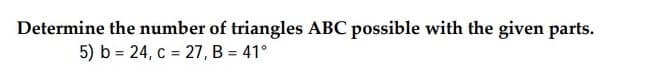 Determine the number of triangles ABC possible with the given parts.
5) b = 24, c = 27, B = 41°
