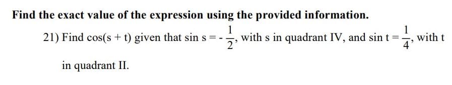 Find the exact value of the expression using the provided information.
1
with s in quadrant IV, and sint =
2'
1
with t
4
21) Find cos(s + t) given that sin s = -
in quadrant II.
