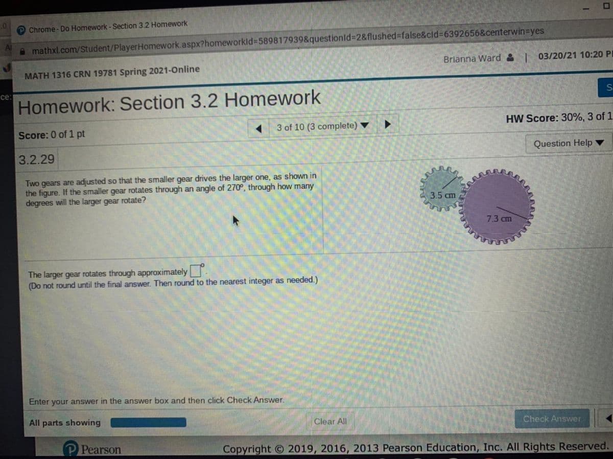 .0
Chrome - Do Homework -Section 3.2 Homework
Al
A mathxl.com/Student/PlayerHomework.aspx?homeworkld%3589817939&questionld%3D2&flushed%3false&cld%3D6392656&centerwin-Dyes
Brianna Ward & | 03/20/21 10:20 PL
MATH 1316 CRN 19781 Spring 2021-Online
се:
Homework: Section 3.2 Homework
HW Score: 30%, 3 of 1.
Score: 0 of 1 pt
3 of 10 (3 complete)
Question Help ▼
3.2.29
Two gears are adjusted so that the smaller gear drives the larger one, as shown in
the figure. If the smaller gear rotates through an angle of 270°, through how many
degrees will the larger gear rotate?
3.5 cm
7.3 сm
The larger gear rotates through approximately
(Do not round until the final answer. Then round to the nearest integer as needed.)
Enter your answer in the answer box and then click Check Answer.
All parts showing
Clear All
Check Answer
P Pearson
Copyright 2019, 2016, 2013 Pearson Education, Inc. All Rights Reserved.
