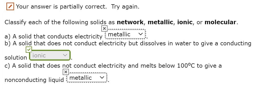 Your answer is partially correct. Try again.
Classify each of the following solids as network, metallic, ionic, or molecular.
X..
a) A solid that conducts electricity metallic
b) A solid that does not conduct electricity but dissolves in water to give a conducting
ionic
solution
c) A solid that does not conduct electricity and melts below 100°C to give a
nonconducting liquid metallic vị
