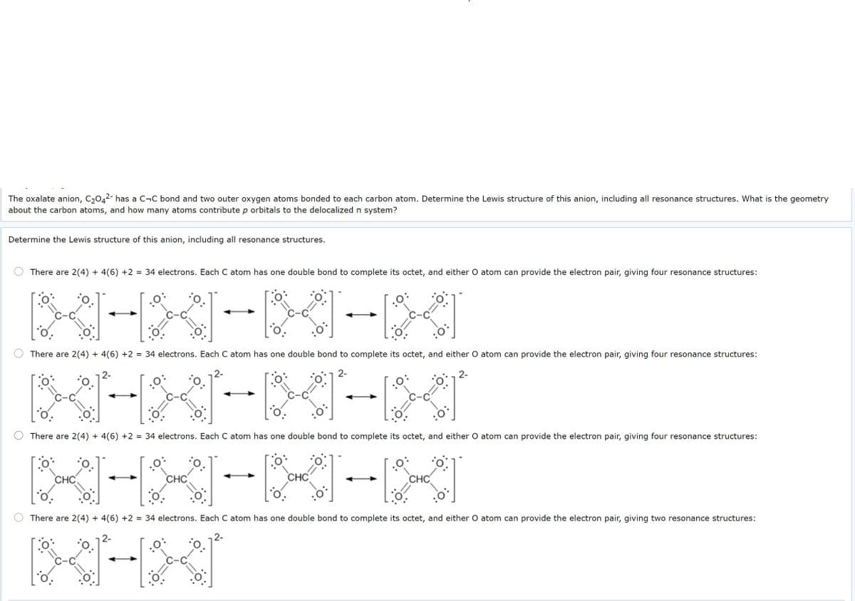 The oxalate anion, C,042- has a C¬C bond and two outer oxygen atoms bonded to each carbon atom. Determine the Lewis structure of this anion, including all resonance structures. What is the geometry
about the carbon atoms, and how many atoms contribute p orbitals to the delocalized n system?
Determine the Lewis structure of this anion, including all resonance structures.
There are 2(4) + 4(6) +2 = 34 electrons. Each C atom has one double bond to complete its octet, and either O atom can provide the electron pair, giving four resonance structures:
There are 2(4) + 4(6) +2 = 34 electrons. Each C atom has one double bond to complete its octet, and either O atom can provide the electron pair, giving four resonance structures:
2-
2-
2-
2-
There are 2(4) + 4(6) +2 = 34 electrons. Each C atom has one double bond to complete its octet, and either O atom can provide the electron pair, giving four resonance structures:
CHC
CHC
CHC
CHC
There are 2(4) + 4(6) +2 = 34 electrons. Each C atom has one double bond to complete its octet, and either O atom can provide the electron pair, giving two resonance structures:
2-
2-
