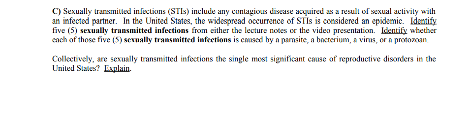 C) Sexually transmitted infections (STIs) include any contagious disease acquired as a result of sexual activity with
an infected partner. In the United States, the widespread occurrence of STIs is considered an epidemic. Identify
five (5) sexually transmitted infections from either the lecture notes or the video presentation. Identify whether
each of those five (5) sexually transmitted infections is caused by a parasite, a bacterium, a virus, or a protozoan.
Collectively, are sexually transmitted infections the single most significant cause of reproductive disorders in the
United States? Explain.