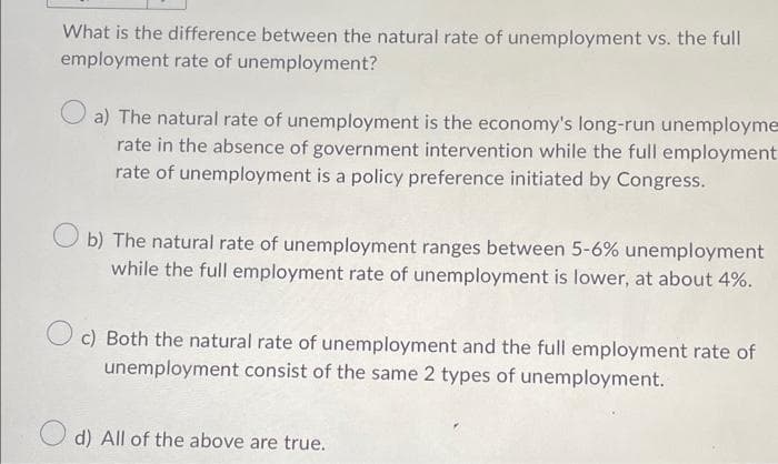 What is the difference between the natural rate of unemployment vs. the full
employment rate of unemployment?
a) The natural rate of unemployment is the economy's long-run unemployme
rate in the absence of government intervention while the full employment
rate of unemployment is a policy preference initiated by Congress.
Ob) The natural rate of unemployment ranges between 5-6% unemployment
while the full employment rate of unemployment is lower, at about 4%.
c) Both the natural rate of unemployment and the full employment rate of
unemployment consist of the same 2 types of unemployment.
d) All of the above are true.
