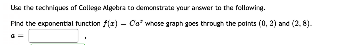 Use the techniques of College Algebra to demonstrate your answer to the following.
Find the exponential function f(æ) = Ca" whose graph goes through the points (0, 2) and (2, 8).
a =
