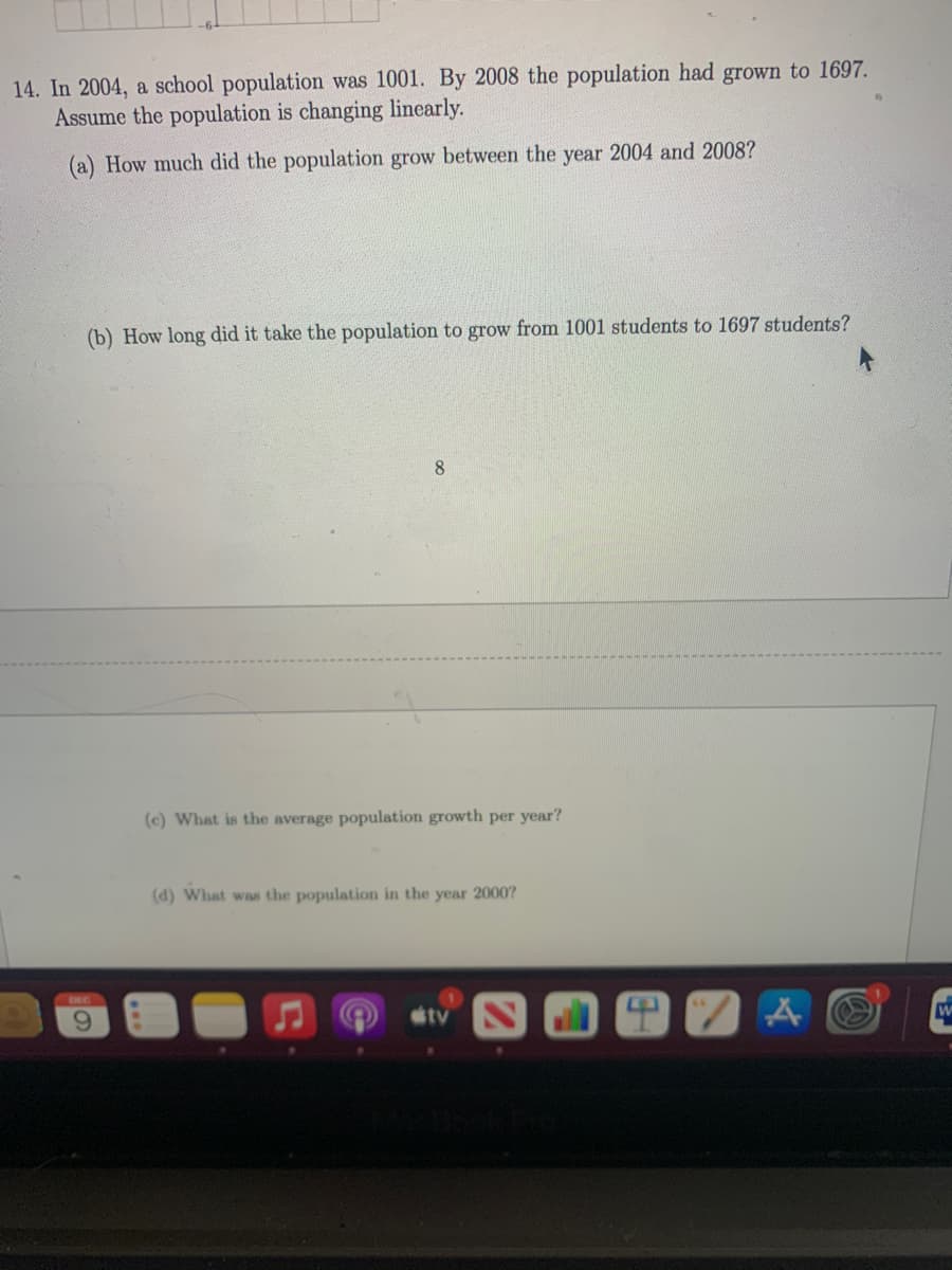 14. In 2004, a school population was 1001. By 2008 the population had grown to 1697.
Assume the population is changing linearly.
(a) How much did the population grow between the year 2004 and 2008?
(b) How long did it take the population to grow from 1001 students to 1697 students?
8.
(c) What is the average population growth per year?
(d) What was the population in the year 2000?
DEC
