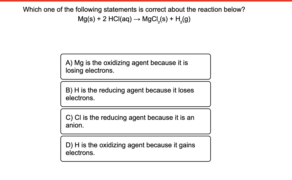 Which one of the following statements is correct about the reaction below?
Mg(s) + 2 HCI(aq) → M9CI,(s) + H,(g)
A) Mg is the oxidizing agent because it is
losing electrons.
B) H is the reducing agent because it loses
electrons.
C) Cl is the reducing agent because it is an
anion.
D) H is the oxidizing agent because it gains
electrons.
