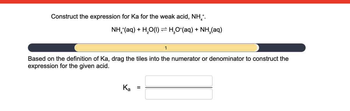 Construct the expression for Ka for the weak acid, NH,.
NH, (aq) + H,O(1)=H,0(aq) + NH,(aq)
1
Based on the definition of Ka, drag the tiles into the numerator or denominator to construct the
expression for the given acid.
Ko
