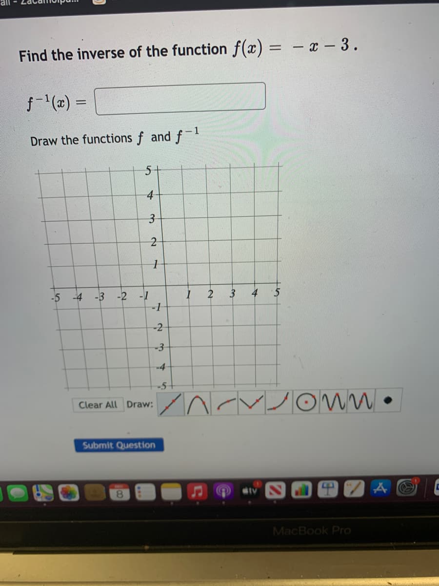 Find the inverse of the function f(x) =
- x – 3.
f-(z) =
-1
Draw the functions f and f
5-
4
3-
-5 -4
-3 -2
-1
2
4
5
-1
-3
-4
-5-
Clear All Draw:
Submit Question
8.
MacBook Pro
2.
