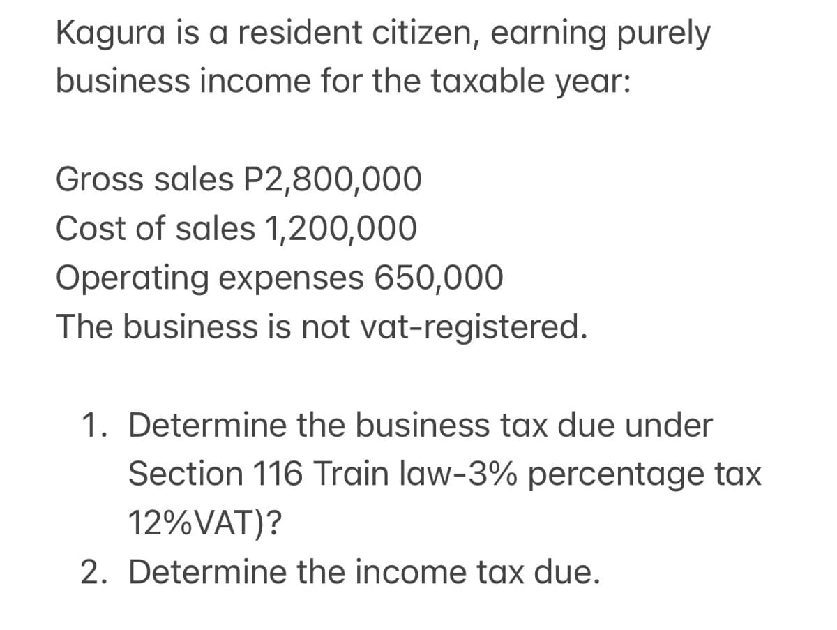 Kagura is a resident citizen, earning purely
business income for the taxable year:
Gross sales P2,800,000
Cost of sales 1,200,000
Operating expenses 650,000
The business is not vat-registered.
1. Determine the business tax due under
Section 116 Train law-3% percentage tax
12%VAT)?
2. Determine the income tax due.
