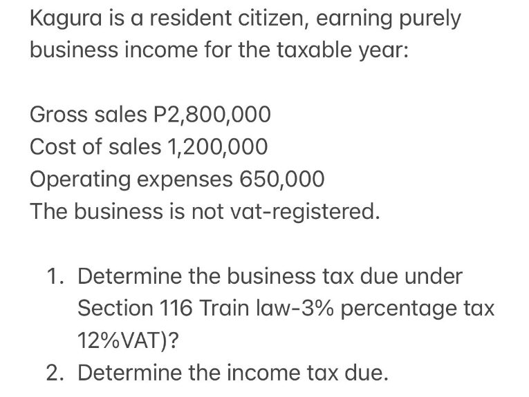 Kagura is a resident citizen, earning purely
business income for the taxable year:
Gross sales P2,800,000
Cost of sales 1,200,000
Operating expenses 650,000
The business is not vat-registered.
1. Determine the business tax due under
Section 116 Train law-3% percentage tax
12%VAT)?
2. Determine the income tax due.
