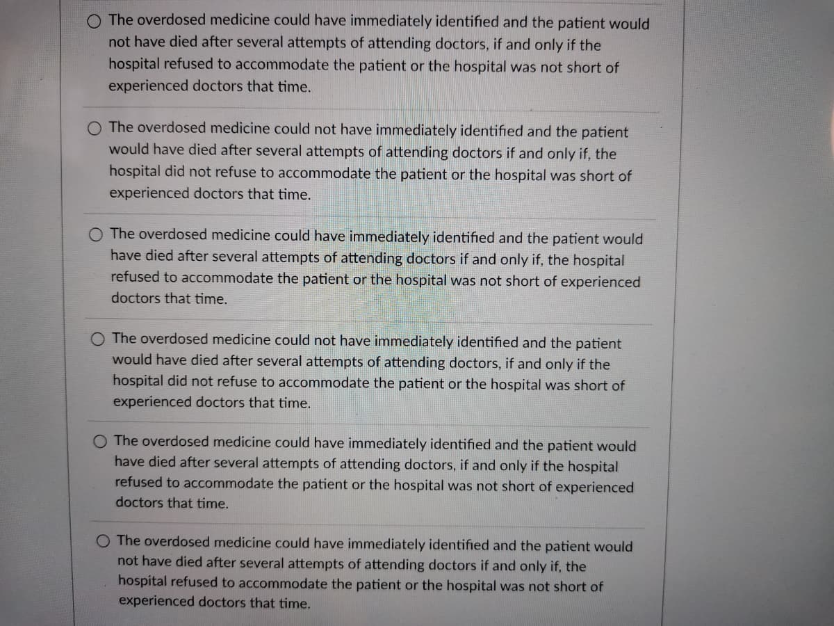 O The overdosed medicine could have immediately identified and the patient would
not have died after several attempts of attending doctors, if and only if the
hospital refused to accommodate the patient or the hospital was not short of
experienced doctors that time.
The overdosed medicine could not have immediately identified and the patient
would have died after several attempts of attending doctors if and only if, the
hospital did not refuse to accommodate the patient or the hospital was short of
experienced doctors that time.
The overdosed medicine could have immediately identified and the patient would
have died after several attempts of attending doctors if and only if, the hospital
refused to accommodate the patient or the hospital was not short of experienced
doctors that time.
O The overdosed medicine could not have immediately identified and the patient
would have died after several attempts of attending doctors, if and only if the
hospital did not refuse to accommodate the patient or the hospital was short of
experienced doctors that time.
O The overdosed medicine could have immediately identified and the patient would
have died after several attempts of attending doctors, if and only if the hospital
refused to accommodate the patient or the hospital was not short of experienced
doctors that time.
O The overdosed medicine could have immediately identified and the patient would
not have died after several attempts of attending doctors if and only if, the
hospital refused to accommodate the patient or the hospital was not short of
experienced doctors that time.
