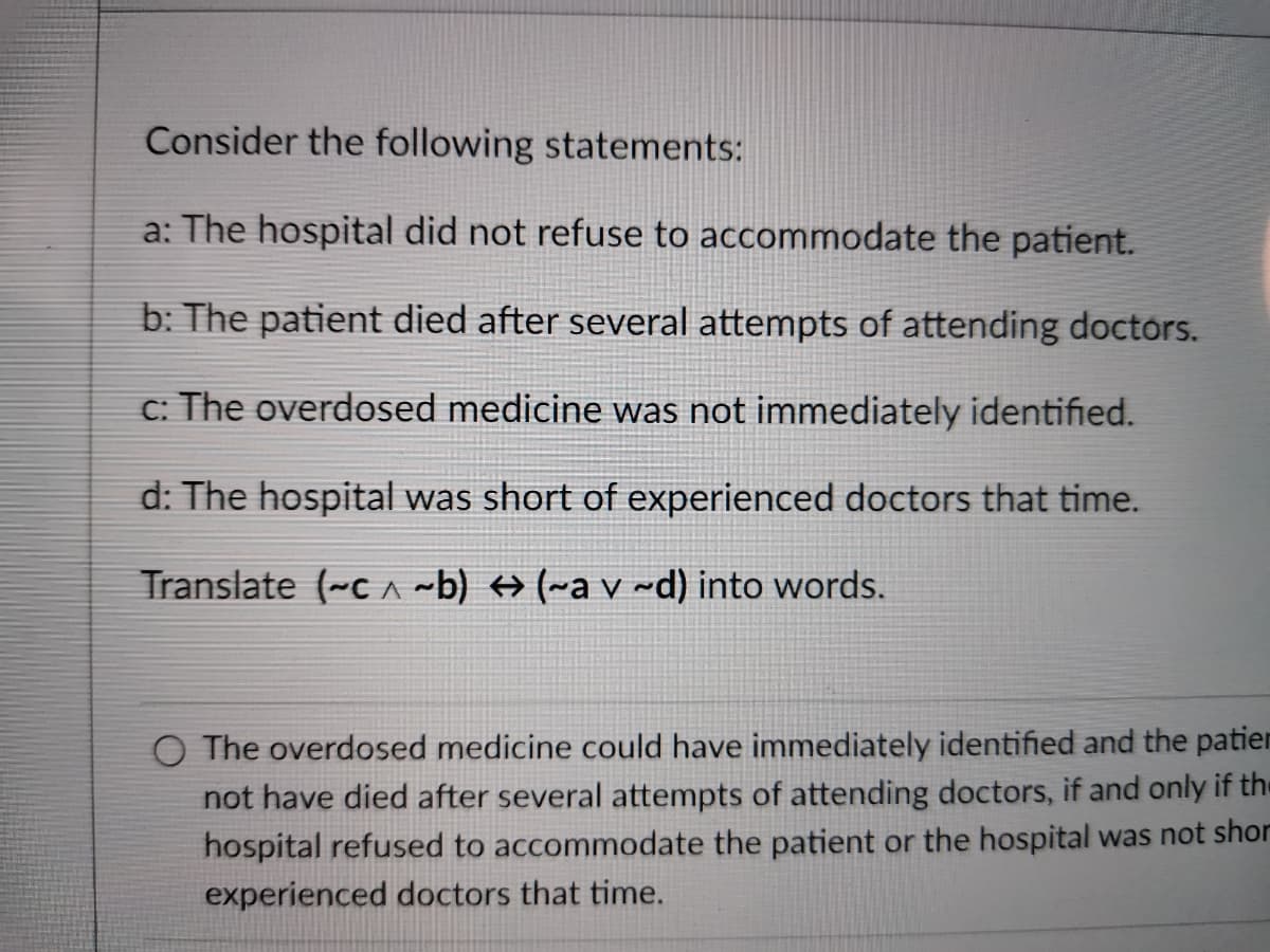 Consider the following statements:
a: The hospital did not refuse to accommodate the patient.
b: The patient died after several attempts of attending doctors.
c: The overdosed medicine was not immediately identified.
d: The hospital was short of experienced doctors that time.
Translate (-c A ~b) → (~a v ~d) into words.
O The overdosed medicine could have immediately identified and the patier
not have died after several attempts of attending doctors, if and only if the
hospital refused to accommodate the patient or the hospital was not shor
experienced doctors that time.
