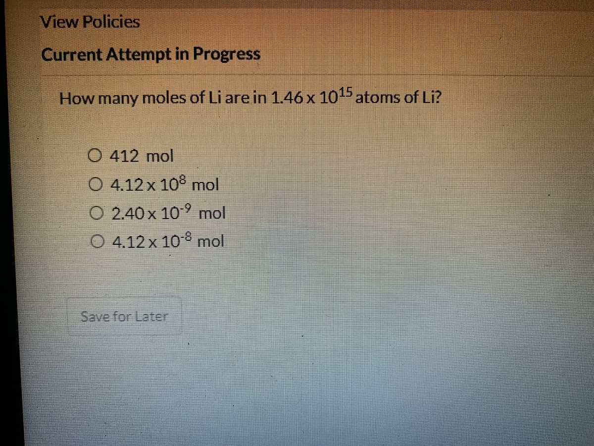 View Policies
Current Attempt in Progress
How many moles of Li are in 1.46 x 105 atoms of Li?
O 412 mol
O 4.12x 10° mol
O 2.40 x 109 mol
O 4.12 x 108 mol
Save for Later

