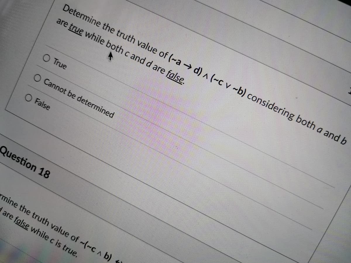 Determine the truth value of (~a d) ^ (~c v ~b) considering both a and b
are true while both c and d are false.
O True
O Cannot be determined
O False
Question 18
mine the truth value of -(~C A b)
d are false while c is true.

