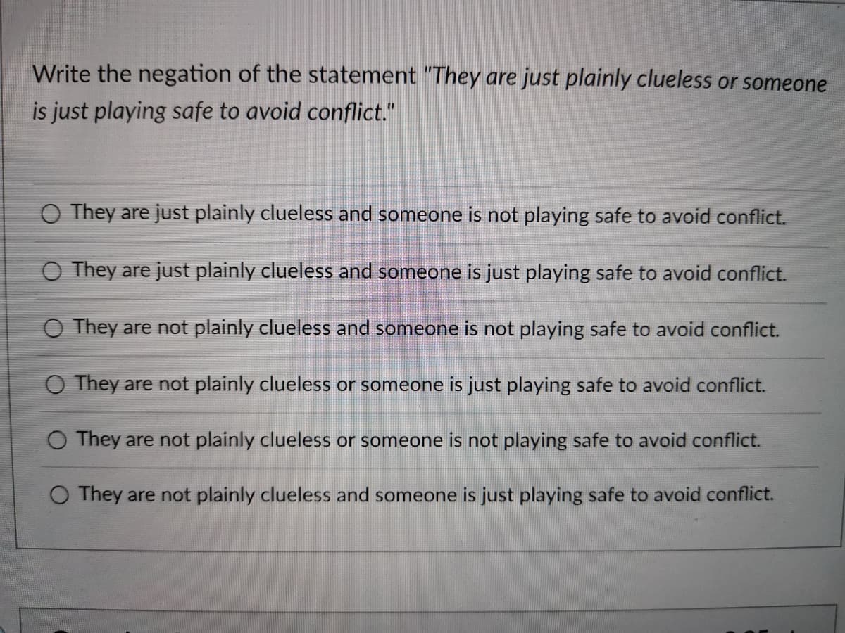 Write the negation of the statement "They are just plainly clueless or someone
is just playing safe to avoid conflict."
O They are just plainly clueless and someone is not playing safe to avoid conflict.
O They are just plainly clueless and someone is just playing safe to avoid conflict.
O They are not plainly clueless and someone is not playing safe to avoid conflict.
O They are not plainly clueless or someone is just playing safe to avoid conflict.
O They are not plainly clueless or someone is not playing safe to avoid conflict.
O They are not plainly clueless and someone is just playing safe to avoid conflict.
