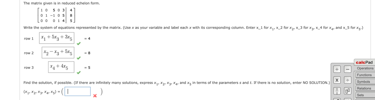 The matrix given is in reduced echelon form.
1 0 503 4
01 -1 0 5
8
0 0
0 1 4
5
Write the system of equations represented by the matrix. (Use x as your variable and label each x with its corresponding column. Enter x_1 for x₁, x_2 for X₂, X_3 for x3, x_4 for X4,
and x_5 for x5.)
x₁ + 5x3 + 3x5
x2-x3 +5x5
x₁ + 4x5
row 1
row 2
row 3
= 4
= 8
= 5
Find the solution, if possible. (If there are infinitely many solutions, express x₁, X2, X3, X4, and X5 in terms of the parameters s and t. If there is no solution, enter NO SOLUTION.)
(X1, X2, X3 X4 X5) = |
=
)
X
+
X
calcPad
Operations
Functions
Symbols
Relations
Sets