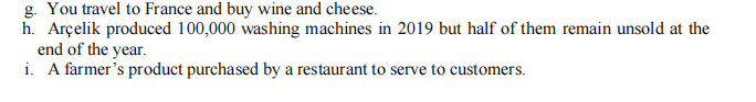 g. You travel to France and buy wine and cheese.
h. Arçelik produced 100,000 washing machines in 2019 but half of them remain unsold at the
end of the year.
i. A farmer's product purchased by a restaurant to serve to customers.
