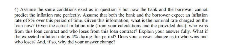 4) Assume the same conditions exist as in question 3 but now the bank and the borrower cannot
predict the inflation rate perfectly. Assume that both the bank and the borrower expect an inflation
rate of 8% over this period of time. Given this information, what is the nominal rate charged on the
loan now? Given the actual inflation rate (from your calculations and the provided data), who wins
from this loan contract and who loses from this loan contract? Explain your answer fully. What if
the expected inflation rate is 4% during this period? Does your answer change as to who wins and
who loses? And, if so, why did your answer change?

