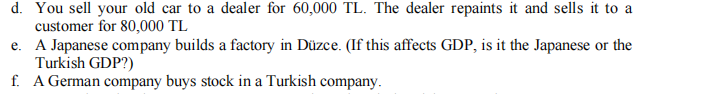 d. You sell your old car to a dealer for 60,000 TL. The dealer repaints it and sells it to a
customer for 80,000 TL
e. A Japanese company builds a factory in Düzce. (If this affects GDP, is it the Japanese or the
Turkish GDP?)
f. A German company buys stock in a Turkish company.
