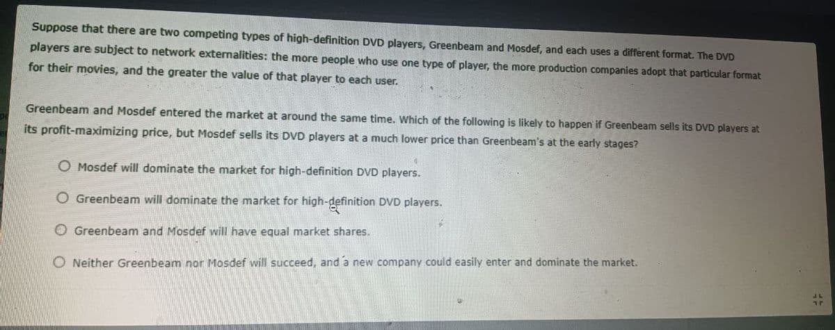 Suppose that there are two competing types of high-definition DVD players, Greenbeam and Mosdef, and each uses a different format. The DVD
players are subject to network externalities: the more people who use one type of player, the more production companies adopt that particular format
for their movies, and the greater the value of that player to each user.
Greenbeam and Mosdef entered the market at around the same time. Which of the following is likely to happen if Greenbeam sells its DVD players at
its profit-maximizing price, but Mosdef sells its DVD players at a much lower price than Greenbeam's at the early stages?
1
O Mosdef will dominate the market for high-definition DVD players.
O Greenbeam will dominate the market for high-definition DVD players.
O Greenbeam and Mosdef will have equal market shares.
O Neither Greenbeam nor Mosdef will succeed, and a new company could easily enter and dominate the market.
Tr