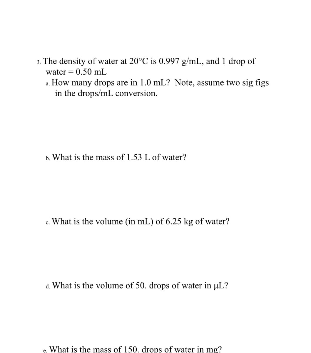 3. The density of water at 20°C is 0.997 g/mL, and 1 drop of
water = 0.50 mL
a. How many drops are in 1.0 mL? Note, assume two sig figs
in the drops/mL conversion.
b. What is the mass of 1.53 L of water?
c. What is the volume (in mL) of 6.25 kg of water?
d. What is the volume of 50. drops of water in µL?
e. What is the mass of 150. drops of water in mg?
