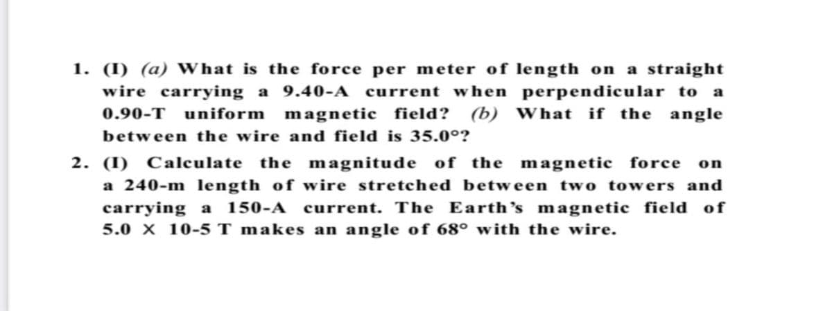 1. (I) (a) WWhat is the force per meter of length on a straight
wire carrying a 9.40-A current when perpendicular to a
(b) What if the angle
0.90-T
uniform
magnetic field?
between the wire and field is 35.0°?
2. (I) Calculate the magnitude of the magnetic force on
a 240-m 1length of wire stretched between two towers and
carrying a 150-A current. The Earth's magnetic field of
5.0 X 10-5 T makes an angle of 68° with the wire.
