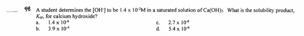 98 A student determines the [OH'] to be 1.4 x 10M in a saturated solution of Ca(OH):. What is the solubility product,
Kap, for calcium hydroxide?
1.4 x 106
b.
2.7 x 106
c.
d.
5.4 x 106
a.
3.9 x 10-
