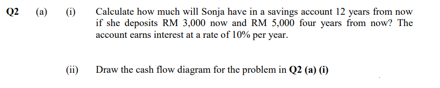 Q2
(a)
(i)
Calculate how much will Sonja have in a savings account 12 years from now
if she deposits RM 3,000 now and RM 5,000 four years from now? The
account earns interest at a rate of 10% per year.
(ii)
Draw the cash flow diagram for the problem in Q2 (a) (i)