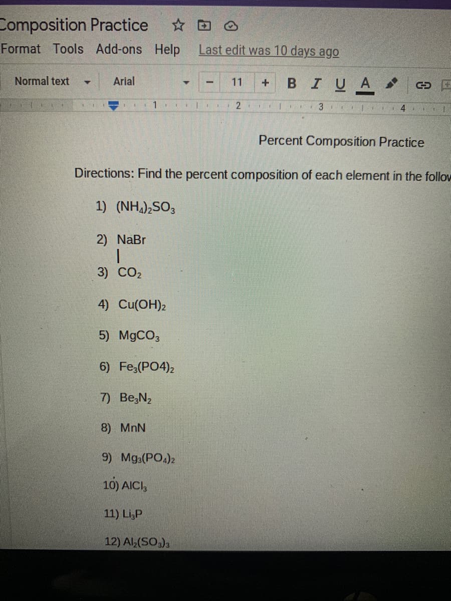 Composition Practice
Format Tools Add-ons Help
Last edit was 10 days ago
Normal text
Arial
11
BIUA
2 |D
Percent Composition Practice
Directions: Find the percent composition of each element in the follow
1) (NH,),SO,
2) NaBr
3) CO2
4) Cu(OH)2
5) MgCO;
6) Fe,(PO4),
7) Be,N2
8) MnN
9) Mga(PO.)2
10) AICI,
11) Li,P
12) Al,(SO,)3
