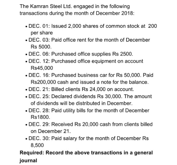 The Kamran Steel Ltd. engaged in the following
transactions during the month of December 2018:
• DEC. 01: Issued 2,000 shares of common stock at 200
per share
• DEC. 03: Paid office rent for the month of December
Rs 5000.
• DEC. 06: Purchased office supplies Rs 2500.
• DEC. 12: Purchased office equipment on account
Rs45,000
• DEC. 16: Purchased business car for Rs 50,000. Paid
Rs200,000 cash and issued a note for the balance.
• DEC. 21: Billed clients Rs 24,000 on account.
• DEC. 25: Declared dividends Rs 30,000. The amount
of dividends will be distributed in December.
• DEC. 28: Paid utility bills for the month of December
Rs1800.
• DEC. 29: Received Rs 20,000 cash from clients billed
on December 21.
• DEC. 30: Paid salary for the month of December Rs
8,500
Required: Record the above transactions in a general
journal
