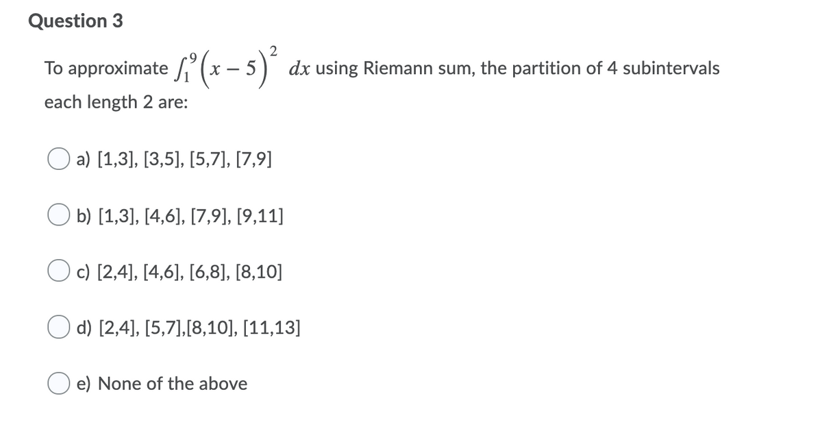 Question 3
2
approximate ' (x – 5)"
To
х —
dx using Riemann sum, the partition of 4 subintervals
each length 2 are:
a) [1,3], [3,5], [5,7], [7,9]
b) [1,3], [4,6], [7,9], [9,11]
O c) [2,4], [4,6], [6,8], [8,10]
d) [2,4], [5,7],[8,10], [11,13]
e) None of the above
