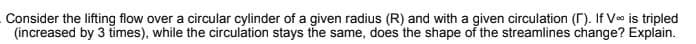 Consider the lifting flow over a circular cylinder of a given radius (R) and with a given circulation (r). If Ve is tripled
(increased by 3 times), while the circulation stays the same, does the shape of the streamlines change? Explain.
