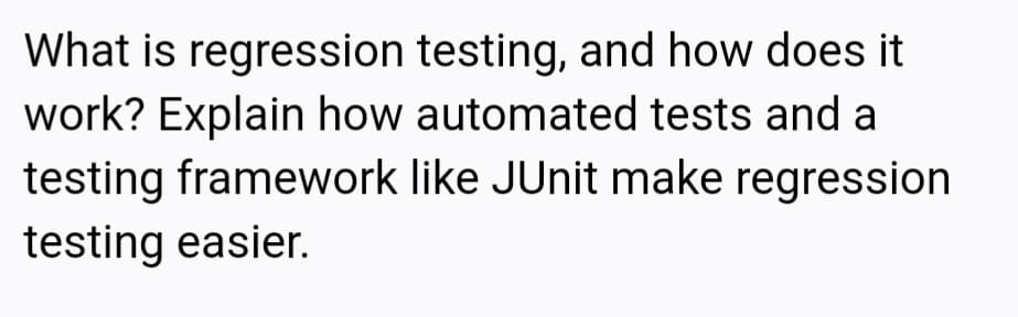 What is regression testing, and how does it
work? Explain how automated tests and a
testing framework like JUnit make regression
testing easier.
