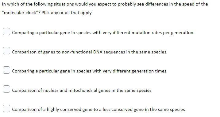 In which of the following situations would you expect to probably see differences in the speed of the
"molecular clock"? Pick any or all that apply
| Comparing a particular gene in species with very different mutation rates per generation
Comparison of genes to non-functional DNA sequences in the same species
Comparing a particular gene in species with very different generation times
Comparison of nuclear and mitochondrial genes in the same species
Comparison of a highly conserved gene to a less conserved gene in the same species
