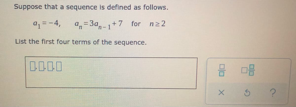 Suppose that a sequence is defined as follows.
a1=-4,
a,=3a,-1+7
n2 2
for
List the first four terms of the sequence.
