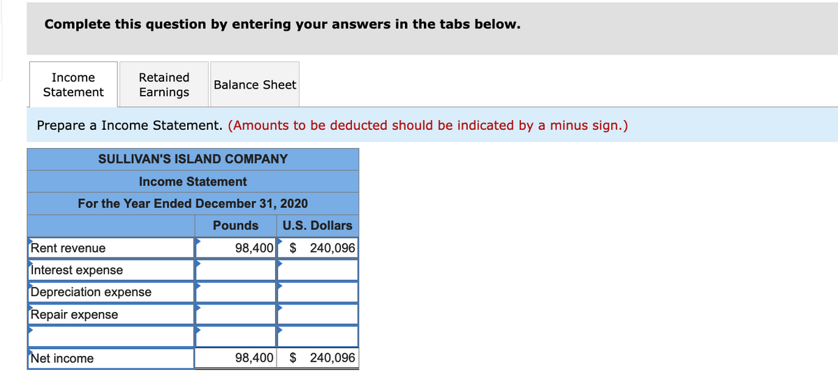 Complete this question by entering your answers in the tabs below.
Income
Retained
Balance Sheet
Statement
Earnings
Prepare a Income Statement. (Amounts to be deducted should be indicated by a minus sign.)
SULLIVAN'S ISLAND COMPANY
Income Statement
For the Year Ended December 31, 2020
Pounds
U.S. Dollars
Rent revenue
98,400
$ 240,096
Interest expense
Depreciation expense
Repair expense
Net income
98,400 $ 240,096
