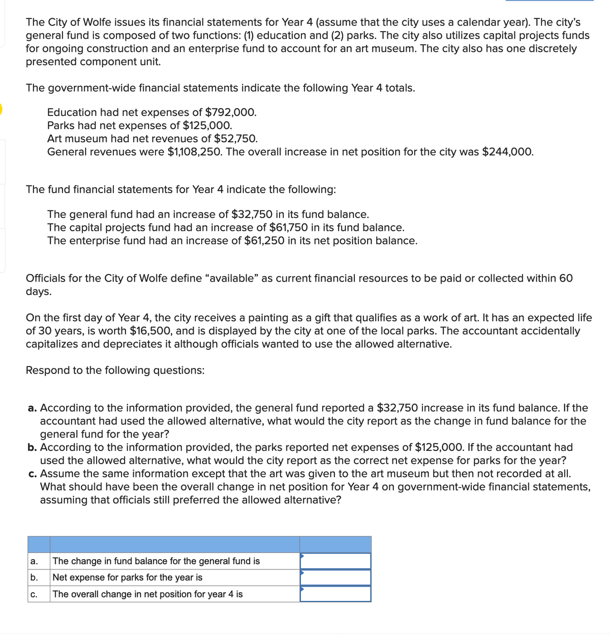 The City of Wolfe issues its financial statements for Year 4 (assume that the city uses a calendar year). The city's
general fund is composed of two functions: (1) education and (2) parks. The city also utilizes capital projects funds
for ongoing construction and an enterprise fund to account for an art museum. The city also has one discretely
presented component unit.
The government-wide financial statements indicate the following Year 4 totals.
Education had net expenses of $792,000.
Parks had net expenses of $125,000.
Art museum had net revenues of $52,750.
General revenues were $1,108,250. The overall increase in net position for the city was $244,000.
The fund financial statements for Year 4 indicate the following:
The general fund had an increase of $32,750 in its fund balance.
The capital projects fund had an increase of $61,750 in its fund balance.
The enterprise fund had an increase of $61,250 in its net position balance.
Officials for the City of Wolfe define "available" as current financial resources to be paid or collected within 60
days.
On the first day of Year 4, the city receives a painting as a gift that qualifies as a work of art. It has an expected life
of 30 years, is worth $16,500, and is displayed by the city at one of the local parks. The accountant accidentally
capitalizes and depreciates it although officials wanted to use the allowed alternative.
Respond to the following questions:
a. According to the information provided, the general fund reported a $32,750 increase in its fund balance. If the
accountant had used the allowed alternative, what would the city report as the change in fund balance for the
general fund for the year?
b. According to the information provided, the parks reported net expenses of $125,000. If the accountant had
used the allowed alternative, what would the city report as the correct net expense for parks for the year?
c. Assume the same information except that the art was given to the art museum but then not recorded at all.
What should have been the overall change in net position for Year 4 on government-wide financial statements,
assuming that officials still preferred the allowed alternative?
а.
The change in fund balance for the general fund is
b.
Net expense for parks for the year is
С.
The overall change in net position for year 4 is
