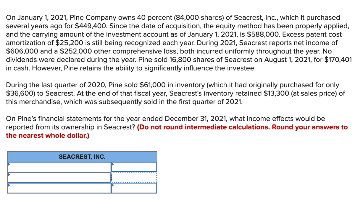 On January 1, 2021, Pine Company owns 40 percent (84,000 shares) of Seacrest, Ic., which it purchased
several years ago for $449,400. Since the date of acquisition, the equity method has been properly applied,
and the carrying amount of the investment account as of January 1, 2021, is $588,000. Excess patent cost
amortization of $25,200 is still being recognized each year. During 2021, Seacrest reports net income of
$606,000 and a $252,000 other comprehensive loss, both incurred uniformly throughout the year. No
dividends were declared during the year. Pine sold 16,800 shares of Seacrest on August 1, 2021, for $170,401
in cash. However, Pine retains the ability to significantly influence the investee.
During the last quarter of 2020, Pine sold $61,000 in inventory (which it had originally purchased for only
$36,600) to Seacrest. At the end of that fiscal year, Seacrest's inventory retained $13,300 (at sales price) of
this merchandise, which was subsequently sold in the first quarter of 2021.
On Pine's financial statements for the year ended December 31, 2021, what income effects would be
reported from its ownership in Seacrest? (Do not round intermediate calculations. Round your answers to
the nearest whole dollar.)
SEACREST, INC.
