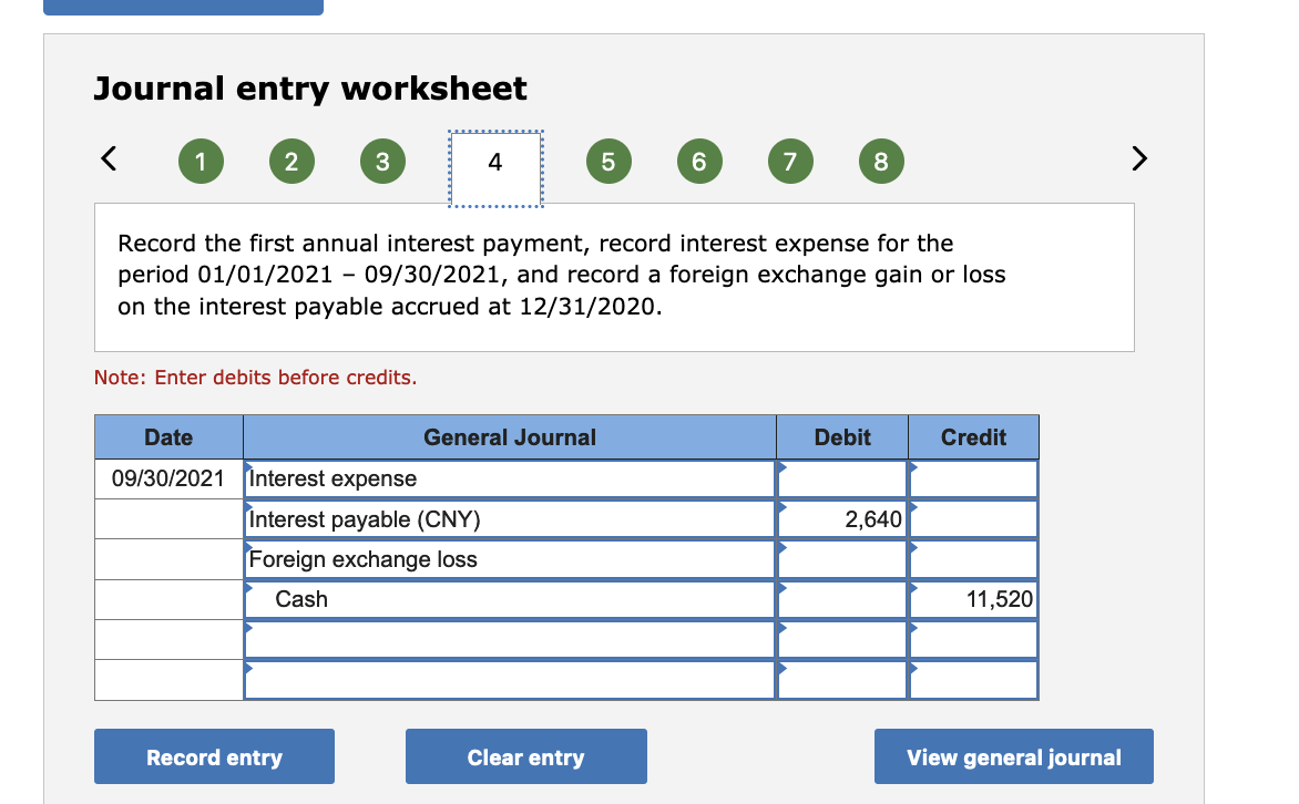 Journal entry worksheet
1
3
4
7
8
Record the first annual interest payment, record interest expense for the
period 01/01/2021 - 09/30/2021, and record a foreign exchange gain or loss
on the interest payable accrued at 12/31/2020.
Note: Enter debits before credits.
Date
General Journal
Debit
Credit
09/30/2021 Interest expense
Interest payable (CNY)
2,640
Foreign exchange loss
Cash
11,520
Record entry
Clear entry
View general journal
