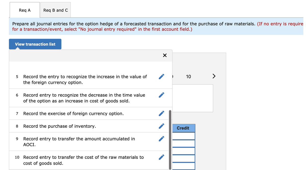 Req A
Req B and C
Prepare all journal entries for the option hedge of a forecasted transaction and for the purchase of raw materials. (If no entry is require
for a transaction/event, select "No journal entry required" in the first account field.)
View transaction list
Record the entry to recognize the increase in the value of
10
>
the foreign currency option.
Record entry to recognize the decrease in the time value
of the option as an increase in cost of goods sold.
6
7
Record the exercise of foreign currency option.
8
Record the purchase of inventory.
Credit
9
Record entry to transfer the amount accumulated in
АОСІ.
10 Record entry to transfer the cost of the raw materials to
cost of goods sold.
