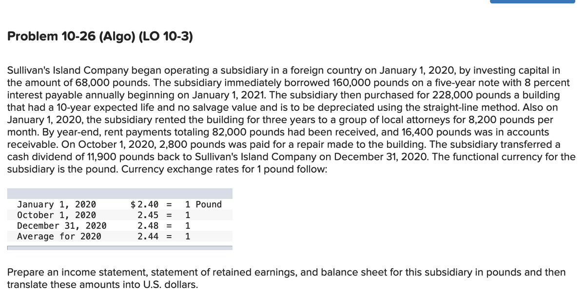 Problem 10-26 (Algo) (LO 10-3)
Sullivan's Island Company began operating a subsidiary in a foreign country on January 1, 2020, by investing capital in
the amount of 68,000 pounds. The subsidiary immediately borrowed 160,000 pounds on a five-year note with 8 percent
interest payable annually beginning on January 1, 2021. The subsidiary then purchased for 228,000 pounds a building
that had a 10-year expected life and no salvage value and is to be depreciated using the straight-line method. Also on
January 1, 2020, the subsidiary rented the building for three years to a group of local attorneys for 8,200 pounds per
month. By year-end, rent payments totaling 82,000 pounds had been received, and 16,400 pounds was in accounts
receivable. On October 1, 2020, 2,800 pounds was paid for a repair made to the building. The subsidiary transferred a
cash dividend of 11,900 pounds back to Sullivan's Island Company on December 31, 2020. The functional currency for the
subsidiary is the pound. Currency exchange rates for 1 pound follow:
1 Pound
January 1, 2020
October 1, 2020
December 31, 2020
Average for 2020
$2.40 =
2.45
1
%3D
2.48
1
%3D
2.44 =
1
Prepare an income statement, statement of retained earnings, and balance sheet for this subsidiary in pounds and then
translate these amounts into U.S. dollars.
